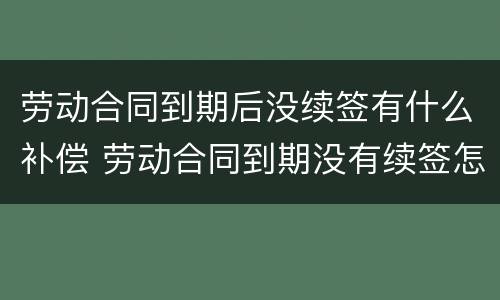 劳动合同到期后没续签有什么补偿 劳动合同到期没有续签怎么赔偿