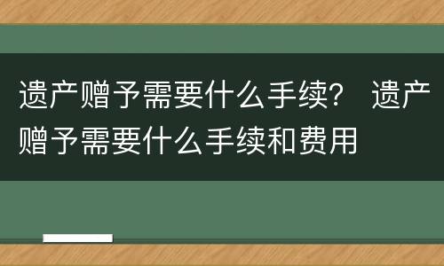 遗产赠予需要什么手续？ 遗产赠予需要什么手续和费用