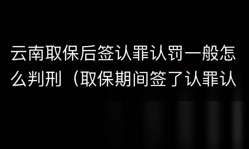 云南取保后签认罪认罚一般怎么判刑（取保期间签了认罪认罚会不会被起诉）