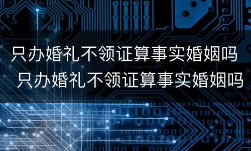 只办婚礼不领证算事实婚姻吗 只办婚礼不领证算事实婚姻吗?