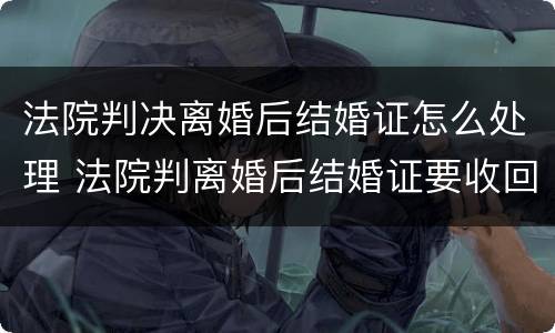 法院判决离婚后结婚证怎么处理 法院判离婚后结婚证要收回吗