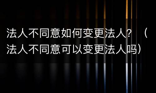 法人不同意如何变更法人？（法人不同意可以变更法人吗）