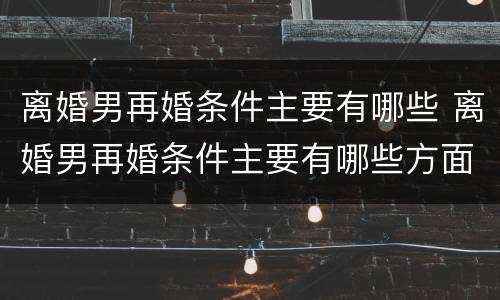 离婚男再婚条件主要有哪些 离婚男再婚条件主要有哪些方面