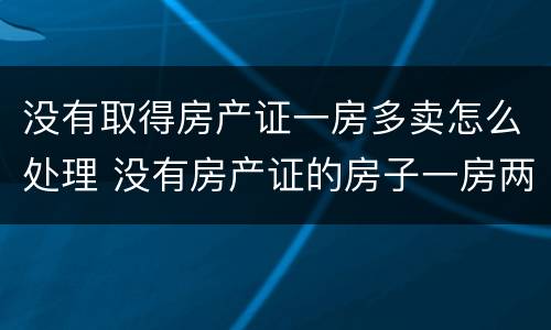 没有取得房产证一房多卖怎么处理 没有房产证的房子一房两卖怎么判是谁的