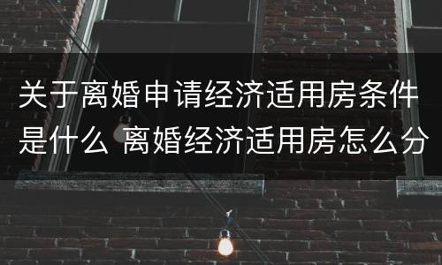 关于离婚申请经济适用房条件是什么 离婚经济适用房怎么分配