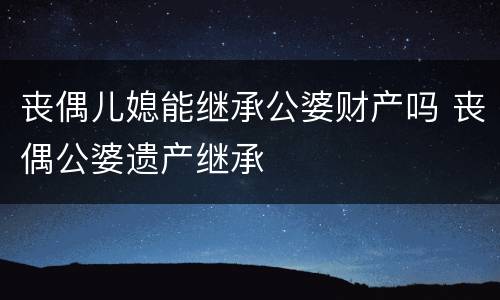 丧偶儿媳能继承公婆财产吗 丧偶公婆遗产继承