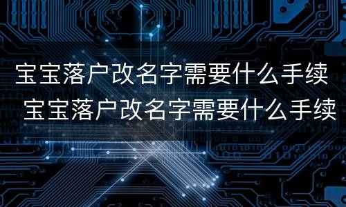 宝宝落户改名字需要什么手续 宝宝落户改名字需要什么手续和材料