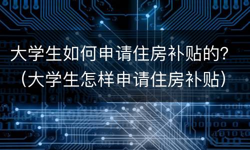 大学生如何申请住房补贴的？（大学生怎样申请住房补贴）