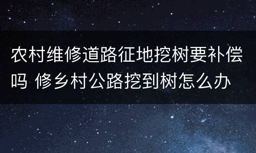 农村维修道路征地挖树要补偿吗 修乡村公路挖到树怎么办