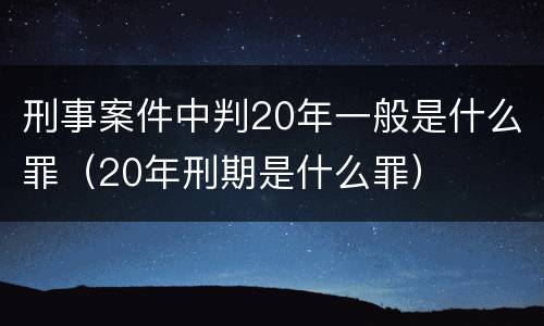 刑事案件中判20年一般是什么罪（20年刑期是什么罪）