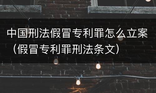 中国刑法假冒专利罪怎么立案（假冒专利罪刑法条文）