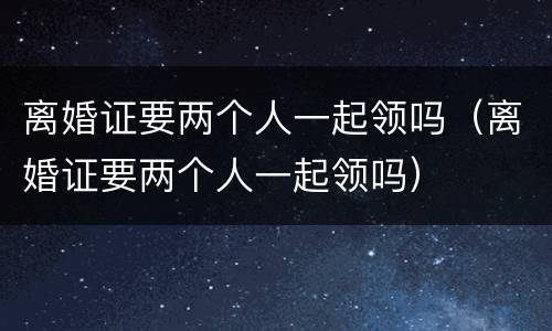 离婚证要两个人一起领吗（离婚证要两个人一起领吗）