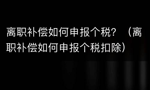 离职补偿如何申报个税？（离职补偿如何申报个税扣除）