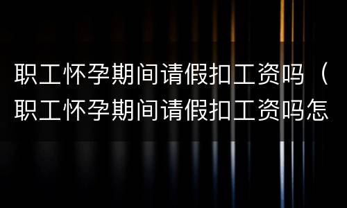 职工怀孕期间请假扣工资吗（职工怀孕期间请假扣工资吗怎么算）