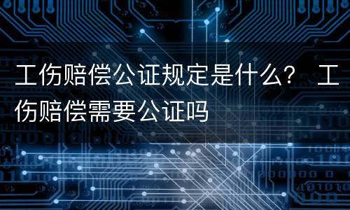 工伤赔偿公证规定是什么？ 工伤赔偿需要公证吗
