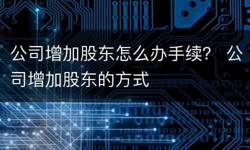 公司增加股东怎么办手续？ 公司增加股东的方式