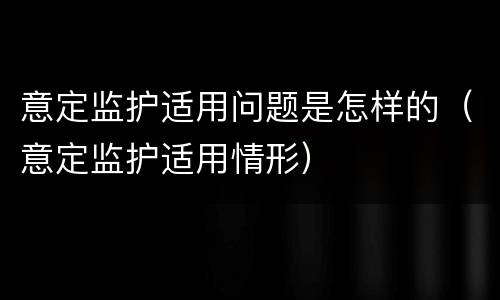 意定监护适用问题是怎样的（意定监护适用情形）