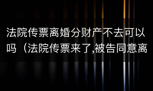 法院传票离婚分财产不去可以吗（法院传票来了,被告同意离婚,可以不去人吗）