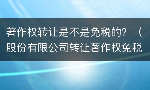 著作权转让是不是免税的？（股份有限公司转让著作权免税吗）