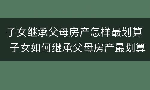 子女继承父母房产怎样最划算 子女如何继承父母房产最划算