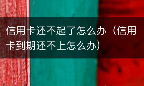 信用卡还不起了怎么办（信用卡到期还不上怎么办）