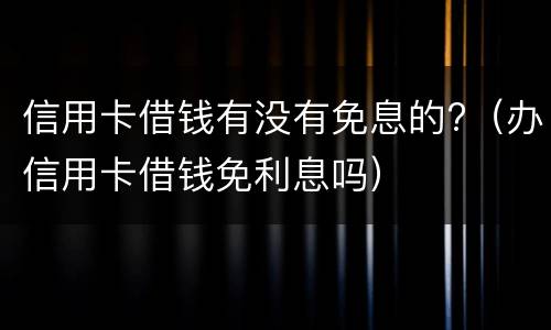 信用卡借钱有没有免息的?（办信用卡借钱免利息吗）