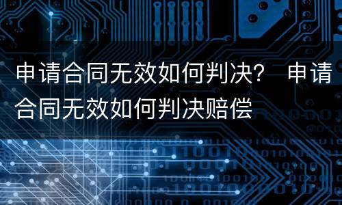 申请合同无效如何判决？ 申请合同无效如何判决赔偿