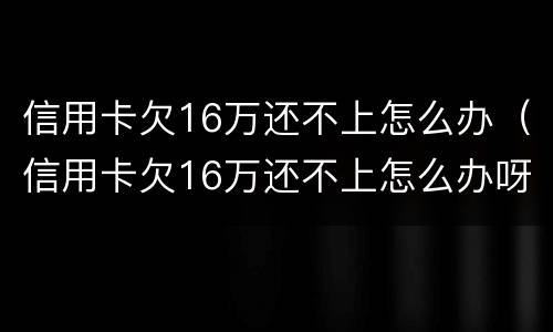 信用卡欠16万还不上怎么办（信用卡欠16万还不上怎么办呀）
