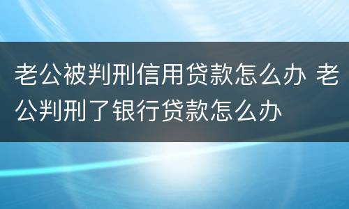 老公被判刑信用贷款怎么办 老公判刑了银行贷款怎么办