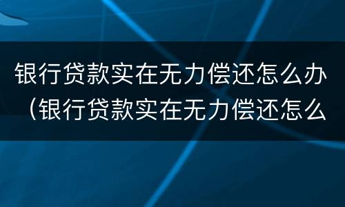 银行贷款实在无力偿还怎么办（银行贷款实在无力偿还怎么办啊）