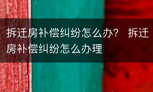 拆迁房补偿纠纷怎么办？ 拆迁房补偿纠纷怎么办理