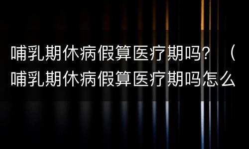 哺乳期休病假算医疗期吗？（哺乳期休病假算医疗期吗怎么算）