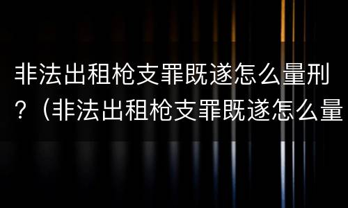 非法出租枪支罪既遂怎么量刑?（非法出租枪支罪既遂怎么量刑的）