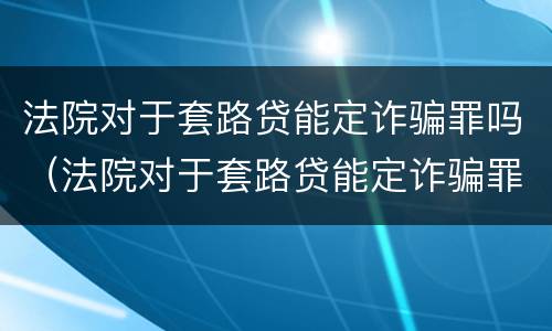 法院对于套路贷能定诈骗罪吗（法院对于套路贷能定诈骗罪吗）