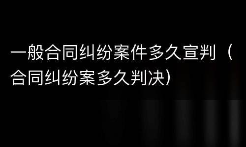 一般合同纠纷案件多久宣判（合同纠纷案多久判决）