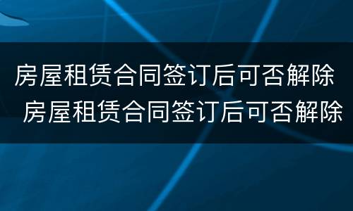 房屋租赁合同签订后可否解除 房屋租赁合同签订后可否解除抵押