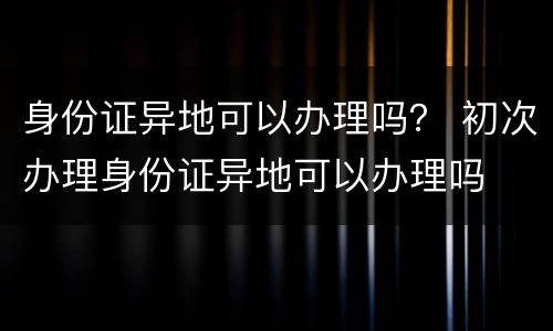 身份证异地可以办理吗？ 初次办理身份证异地可以办理吗