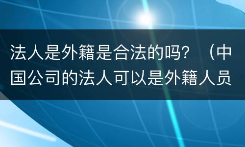 法人是外籍是合法的吗？（中国公司的法人可以是外籍人员吗）