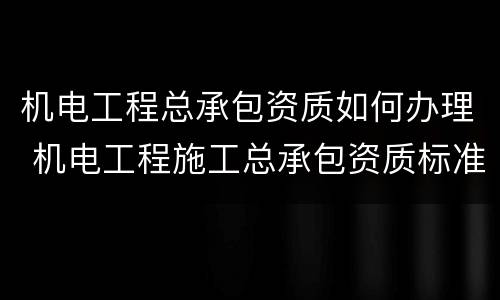 机电工程总承包资质如何办理 机电工程施工总承包资质标准百科