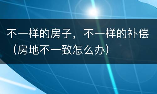 不一样的房子，不一样的补偿（房地不一致怎么办）