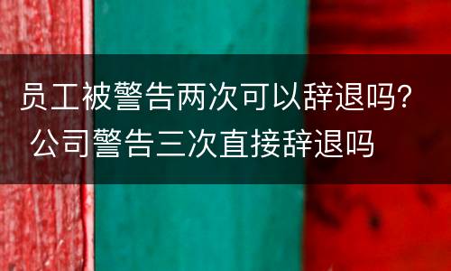 员工被警告两次可以辞退吗？ 公司警告三次直接辞退吗