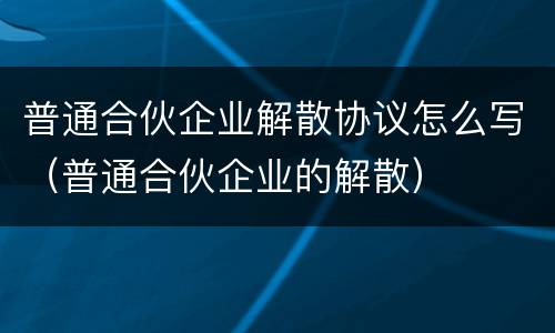 普通合伙企业解散协议怎么写（普通合伙企业的解散）