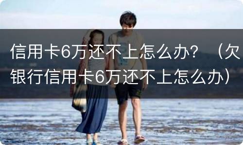 信用卡6万还不上怎么办？（欠银行信用卡6万还不上怎么办）