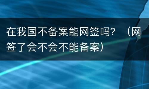 在我国不备案能网签吗？（网签了会不会不能备案）