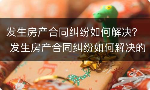 发生房产合同纠纷如何解决？ 发生房产合同纠纷如何解决的