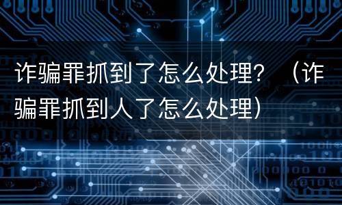 诈骗罪抓到了怎么处理？（诈骗罪抓到人了怎么处理）