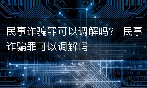民事诈骗罪可以调解吗？ 民事诈骗罪可以调解吗