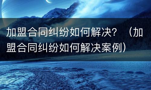 加盟合同纠纷如何解决？（加盟合同纠纷如何解决案例）