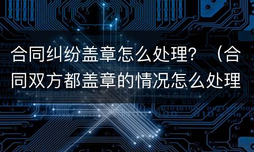 合同纠纷盖章怎么处理？（合同双方都盖章的情况怎么处理）