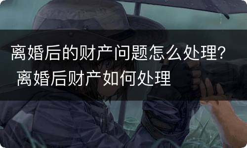 离婚后的财产问题怎么处理？ 离婚后财产如何处理